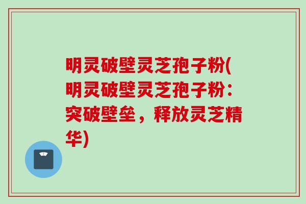 明灵破壁灵芝孢子粉(明灵破壁灵芝孢子粉：突破壁垒，释放灵芝精华)