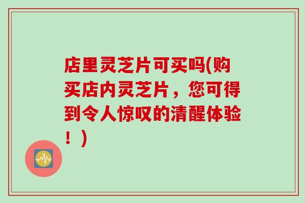 店里灵芝片可买吗(购买店内灵芝片，您可得到令人惊叹的清醒体验！)