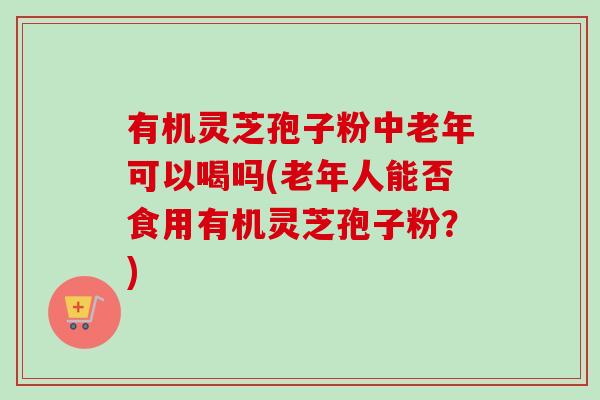 有机灵芝孢子粉中老年可以喝吗(老年人能否食用有机灵芝孢子粉？)