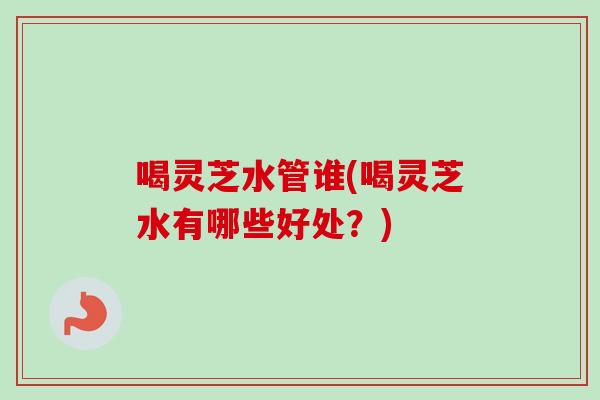 喝灵芝水管谁(喝灵芝水有哪些好处？)