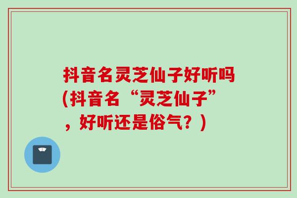 抖音名灵芝仙子好听吗(抖音名“灵芝仙子”，好听还是俗气？)