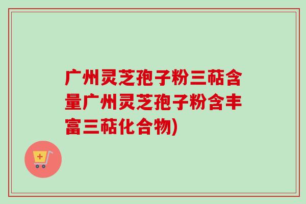 广州灵芝孢子粉三萜含量广州灵芝孢子粉含丰富三萜化合物)