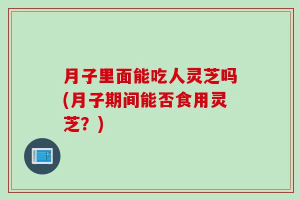 月子里面能吃人灵芝吗(月子期间能否食用灵芝？)