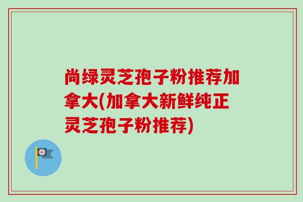 尚绿灵芝孢子粉推荐加拿大(加拿大新鲜纯正灵芝孢子粉推荐)