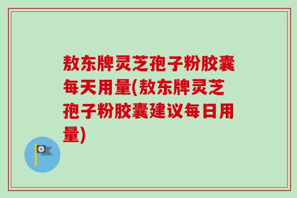 敖东牌灵芝孢子粉胶囊每天用量(敖东牌灵芝孢子粉胶囊建议每日用量) 敖东牌灵芝孢子粉胶囊每天用量(敖东牌灵芝孢子粉胶囊建议每日用量)