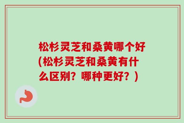 松杉灵芝和桑黄哪个好(松杉灵芝和桑黄有什么区别？哪种更好？)