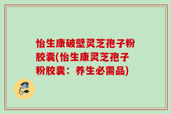 怡生康破壁灵芝孢子粉胶囊(怡生康灵芝孢子粉胶囊：养生必需品)