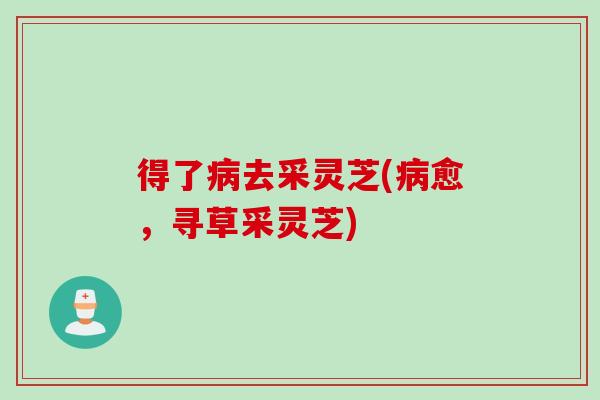 得了病去采灵芝(病愈，寻草采灵芝)