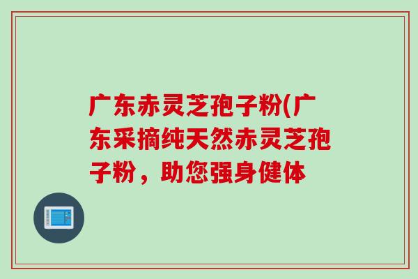 广东赤灵芝孢子粉(广东采摘纯天然赤灵芝孢子粉，助您强身健体