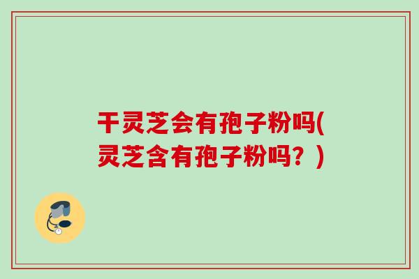 干灵芝会有孢子粉吗(灵芝含有孢子粉吗?) 干灵芝会有孢子粉吗(灵芝含有孢子粉吗?)