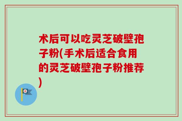 术后可以吃灵芝破壁孢子粉(手术后适合食用的灵芝破壁孢子粉推荐)