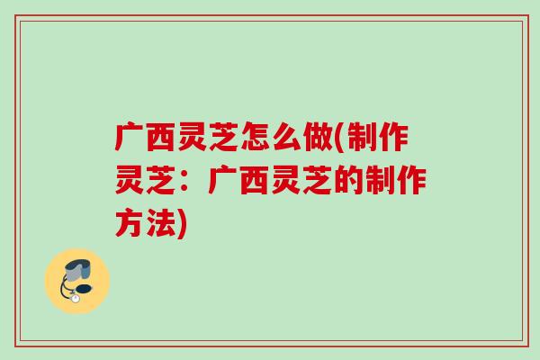 广西灵芝怎么做(制作灵芝：广西灵芝的制作方法)