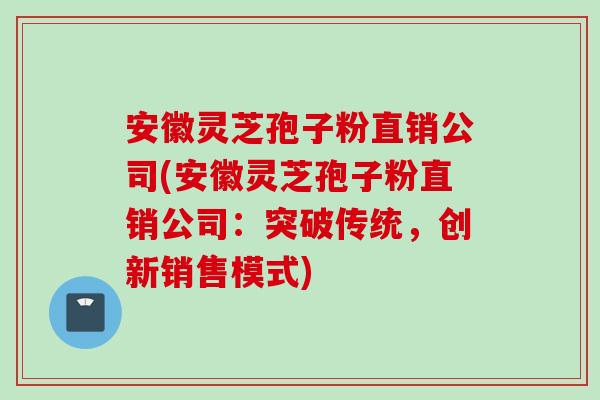 安徽灵芝孢子粉直销公司(安徽灵芝孢子粉直销公司：突破传统，创新销售模式)