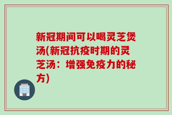 新冠期间可以喝灵芝煲汤(新冠抗疫时期的灵芝汤：增强免疫力的秘方)