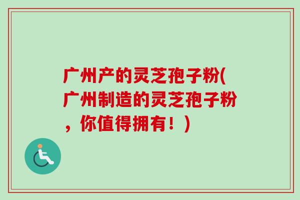 广州产的灵芝孢子粉(广州制造的灵芝孢子粉，你值得拥有！)