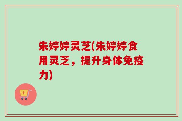朱婷婷灵芝(朱婷婷食用灵芝，提升身体免疫力)