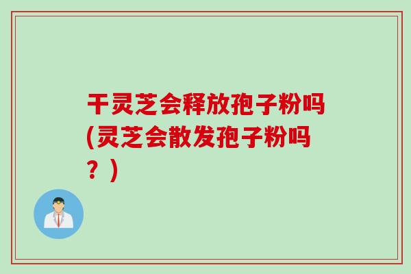 干灵芝会释放孢子粉吗(灵芝会散发孢子粉吗？)