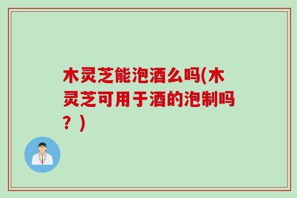 木灵芝能泡酒么吗(木灵芝可用于酒的泡制吗?) 木灵芝能泡酒么吗(木灵芝可用于酒的泡制吗?)