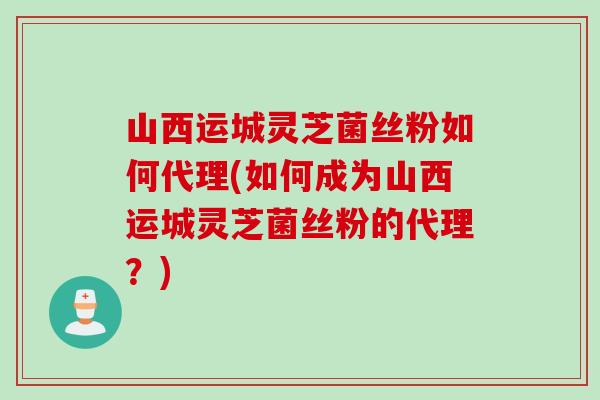 山西运城灵芝菌丝粉如何代理(如何成为山西运城灵芝菌丝粉的代理？)
