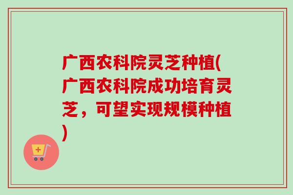 广西农科院灵芝种植(广西农科院成功培育灵芝，可望实现规模种植)