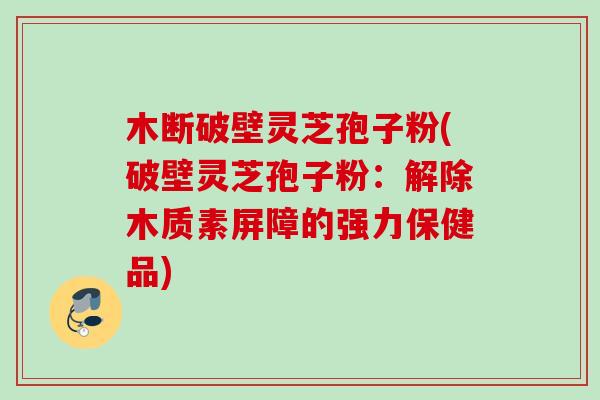 木断破壁灵芝孢子粉(破壁灵芝孢子粉：解除木质素屏障的强力保健品)