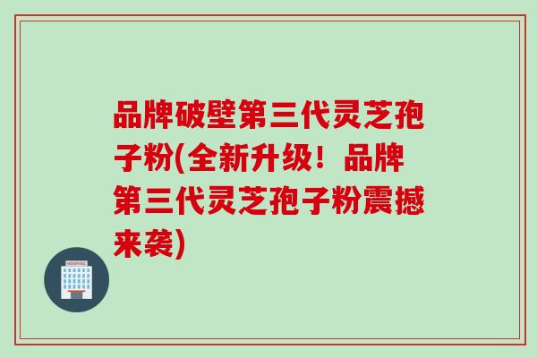 品牌破壁第三代灵芝孢子粉(全新升级！品牌第三代灵芝孢子粉震撼来袭)