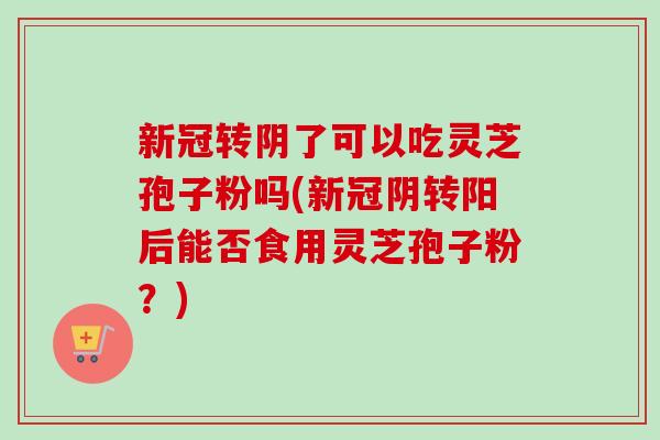 新冠转阴了可以吃灵芝孢子粉吗(新冠阴转阳后能否食用灵芝孢子粉？)