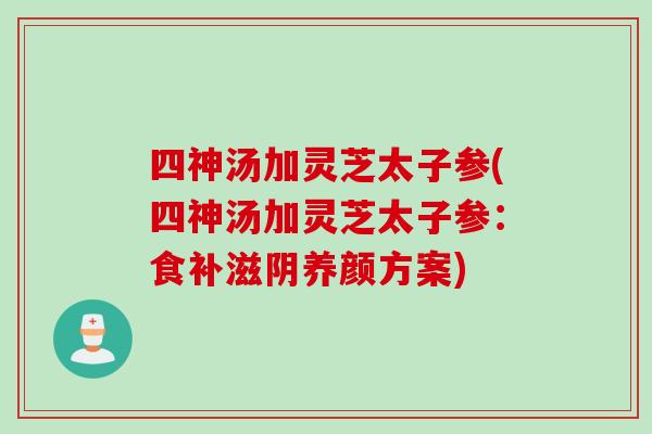 四神汤加灵芝太子参(四神汤加灵芝太子参：食补滋阴养颜方案)