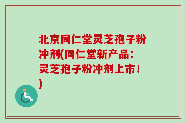 北京同仁堂灵芝孢子粉冲剂(同仁堂新产品：灵芝孢子粉冲剂上市！)