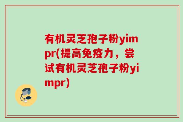 有机灵芝孢子粉yimpr(提高免疫力，尝试有机灵芝孢子粉yimpr)