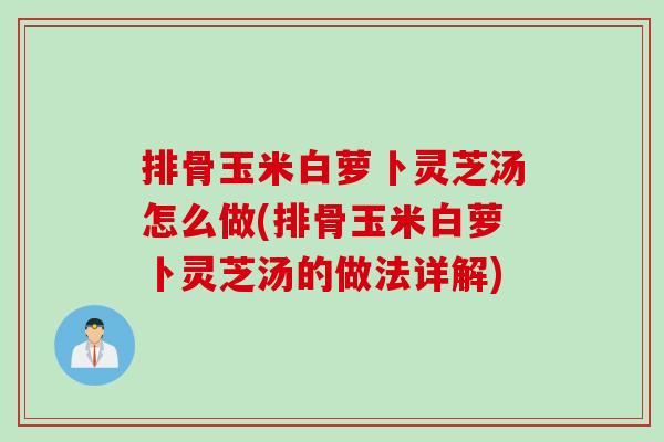 排骨玉米白萝卜灵芝汤怎么做(排骨玉米白萝卜灵芝汤的做法详解)