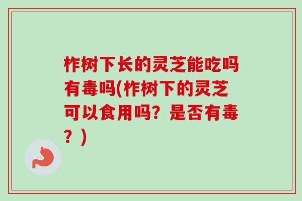 柞树下长的灵芝能吃吗有毒吗(柞树下的灵芝可以食用吗？是否有毒？)