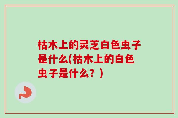 枯木上的灵芝白色虫子是什么(枯木上的白色虫子是什么？)