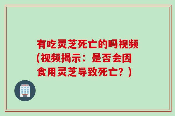 有吃灵芝死亡的吗视频(视频揭示：是否会因食用灵芝导致死亡？)