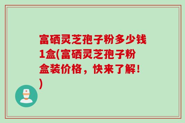 富硒灵芝孢子粉多少钱1盒(富硒灵芝孢子粉盒装价格,快来了解!) 富硒灵芝孢子粉多少钱1盒(富硒灵芝孢子粉盒装价格,快来了解!)