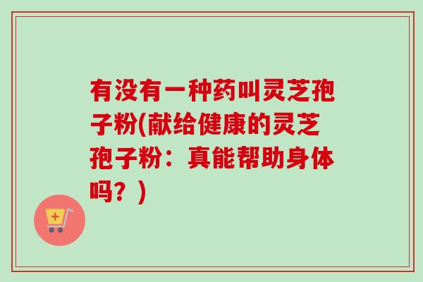 有没有一种药叫灵芝孢子粉(献给健康的灵芝孢子粉：真能帮助身体吗？)