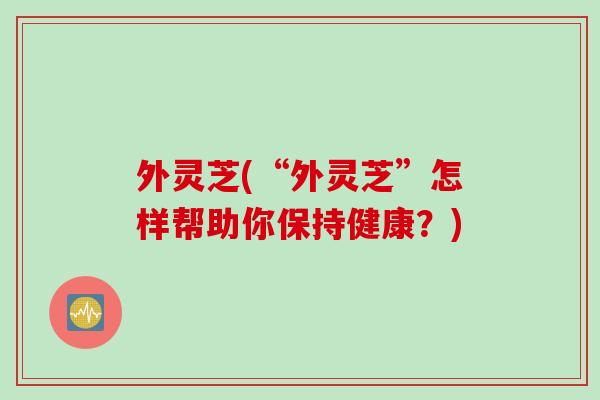 外灵芝(“外灵芝”怎样帮助你保持健康?) 外灵芝(“外灵芝”怎样帮助你保持健康?)