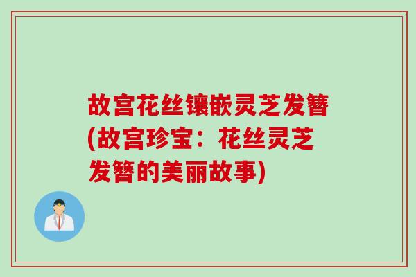 故宫花丝镶嵌灵芝发簪(故宫珍宝：花丝灵芝发簪的美丽故事)