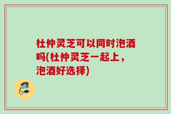 杜仲灵芝可以同时泡酒吗(杜仲灵芝一起上，泡酒好选择)