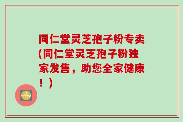 同仁堂灵芝孢子粉专卖(同仁堂灵芝孢子粉独家发售，助您全家健康！)
