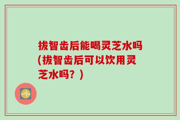 拔智齿后能喝灵芝水吗(拔智齿后可以饮用灵芝水吗?) 拔智齿后能喝灵芝水吗(拔智齿后可以饮用灵芝水吗?)