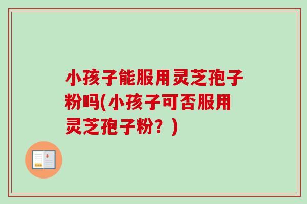 小孩子能服用灵芝孢子粉吗(小孩子可否服用灵芝孢子粉？)