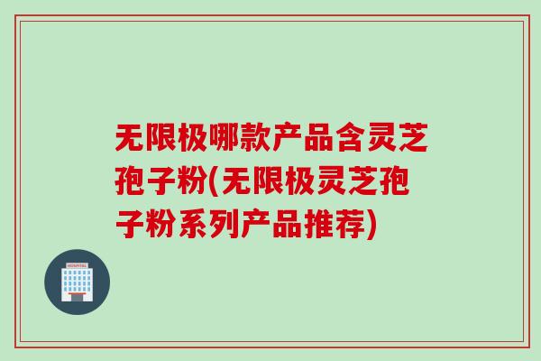 无限极哪款产品含灵芝孢子粉(无限极灵芝孢子粉系列产品推荐)
