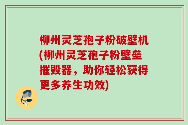 柳州灵芝孢子粉破壁机(柳州灵芝孢子粉壁垒摧毁器，助你轻松获得更多养生功效)