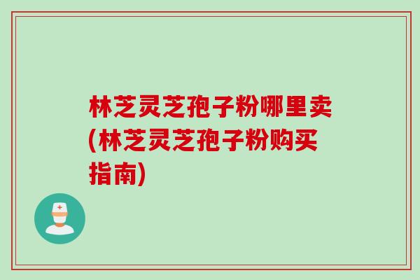林芝灵芝孢子粉哪里卖(林芝灵芝孢子粉购买指南)