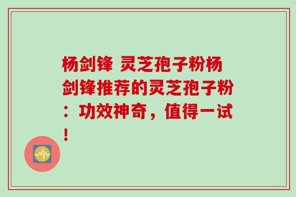 杨剑锋 灵芝孢子粉杨剑锋推荐的灵芝孢子粉：功效神奇，值得一试！