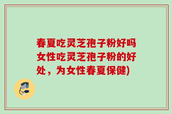 春夏吃灵芝孢子粉好吗女性吃灵芝孢子粉的好处，为女性春夏保健)