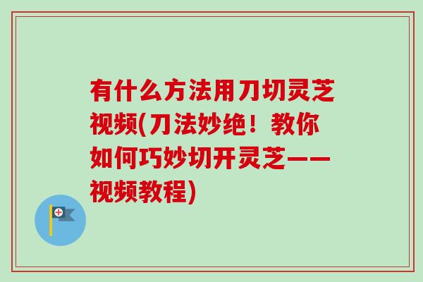 有什么方法用刀切灵芝视频(刀法妙绝！教你如何巧妙切开灵芝——视频教程)