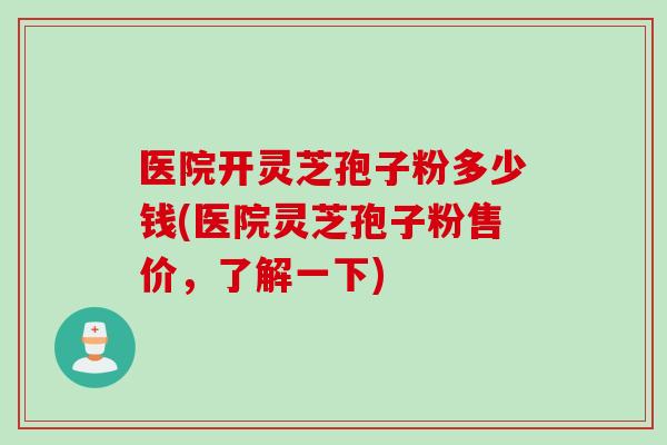 医院开灵芝孢子粉多少钱(医院灵芝孢子粉售价，了解一下)