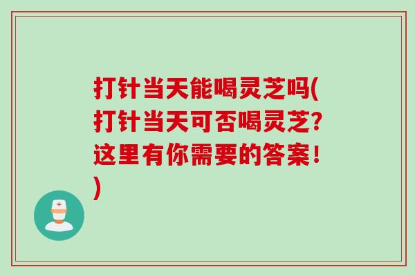 打针当天能喝灵芝吗(打针当天可否喝灵芝？这里有你需要的答案！)